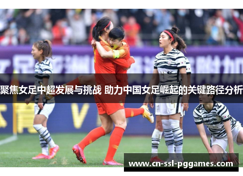 聚焦女足中超发展与挑战 助力中国女足崛起的关键路径分析