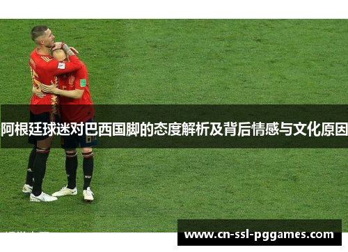 阿根廷球迷对巴西国脚的态度解析及背后情感与文化原因