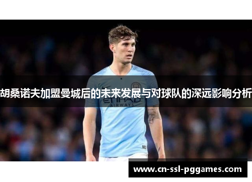 胡桑诺夫加盟曼城后的未来发展与对球队的深远影响分析