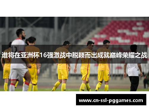 谁将在亚洲杯16强激战中脱颖而出成就巅峰荣耀之战